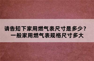 请告知下家用燃气表尺寸是多少？ 一般家用燃气表规格尺寸多大